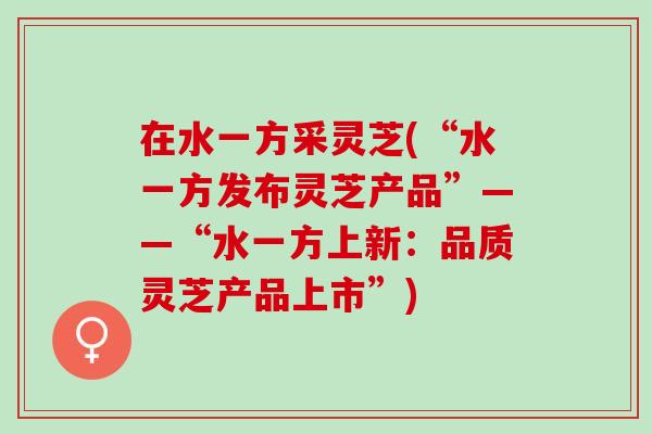 在水一方采灵芝(“水一方发布灵芝产品”——“水一方上新：品质灵芝产品上市”)