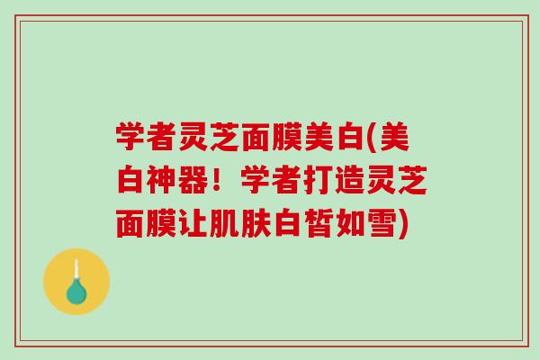 学者灵芝面膜美白(美白神器！学者打造灵芝面膜让肌肤白皙如雪)