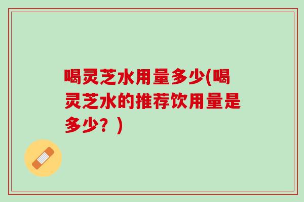 喝灵芝水用量多少(喝灵芝水的推荐饮用量是多少？)