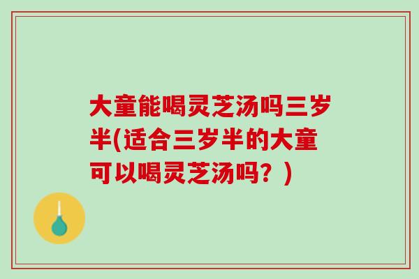 大童能喝灵芝汤吗三岁半(适合三岁半的大童可以喝灵芝汤吗？)