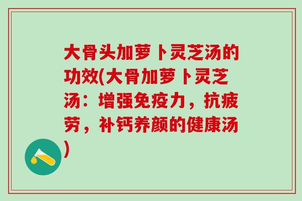 大骨头加萝卜灵芝汤的功效(大骨加萝卜灵芝汤：增强免疫力，抗疲劳，补钙养颜的健康汤)