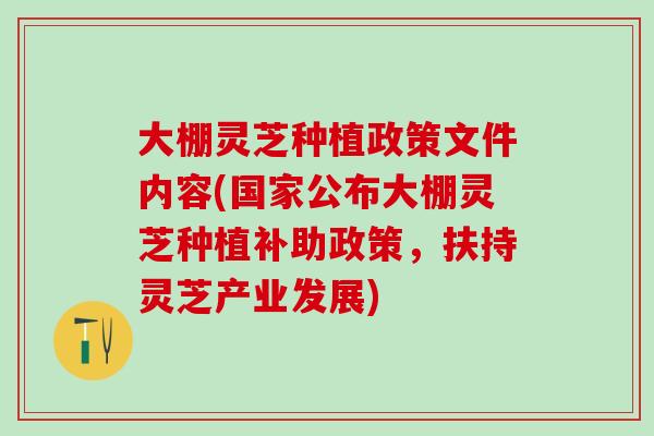 大棚灵芝种植政策文件内容(国家公布大棚灵芝种植补助政策，扶持灵芝产业发展)