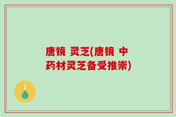 唐镜 灵芝(唐镜 中药材灵芝备受推崇)