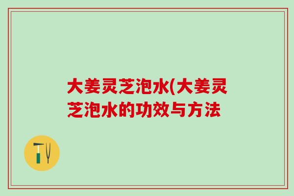 大姜灵芝泡水(大姜灵芝泡水的功效与方法