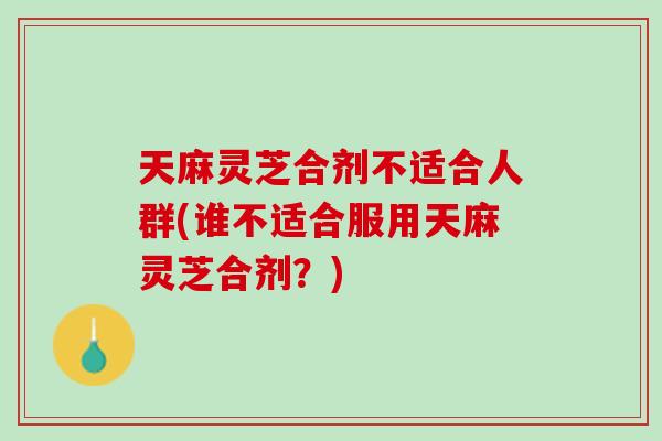 天麻灵芝合剂不适合人群(谁不适合服用天麻灵芝合剂？)