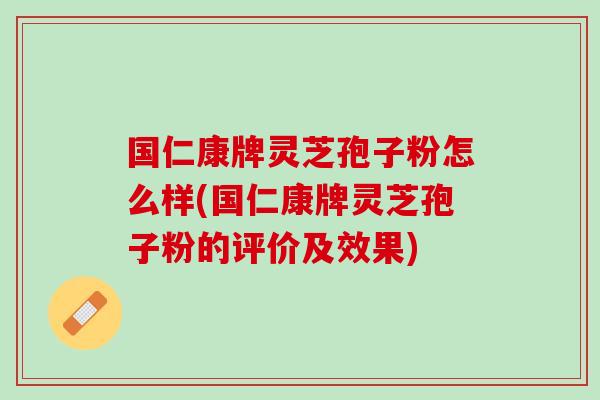 国仁康牌灵芝孢子粉怎么样(国仁康牌灵芝孢子粉的评价及效果)