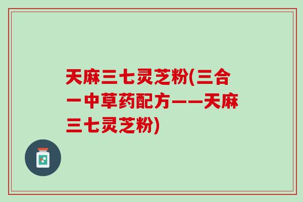 天麻三七灵芝粉(三合一中草药配方——天麻三七灵芝粉)