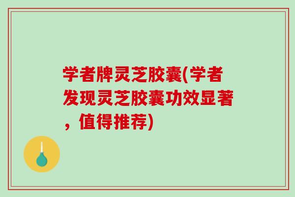 学者牌灵芝胶囊(学者发现灵芝胶囊功效显著，值得推荐)