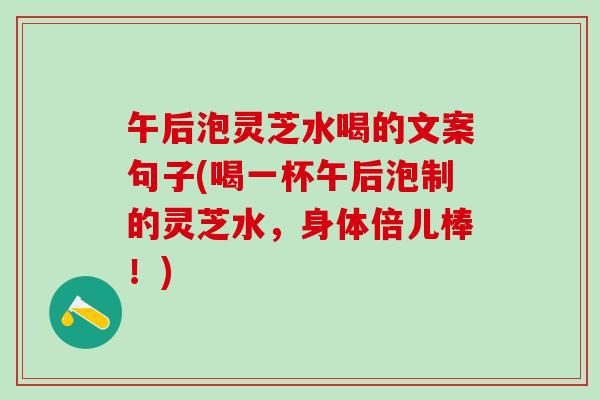午后泡灵芝水喝的文案句子(喝一杯午后泡制的灵芝水，身体倍儿棒！)