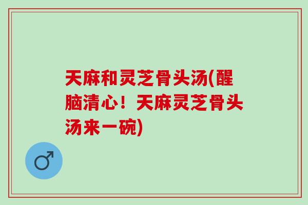 天麻和灵芝骨头汤(醒脑清心！天麻灵芝骨头汤来一碗)
