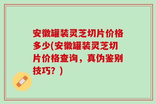 安徽罐装灵芝切片价格多少(安徽罐装灵芝切片价格查询，真伪鉴别技巧？)