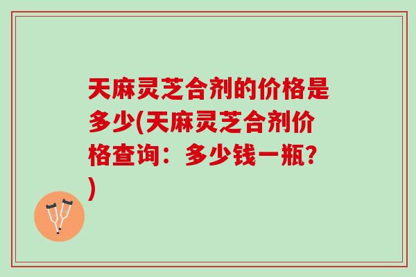 天麻灵芝合剂的价格是多少(天麻灵芝合剂价格查询：多少钱一瓶？)