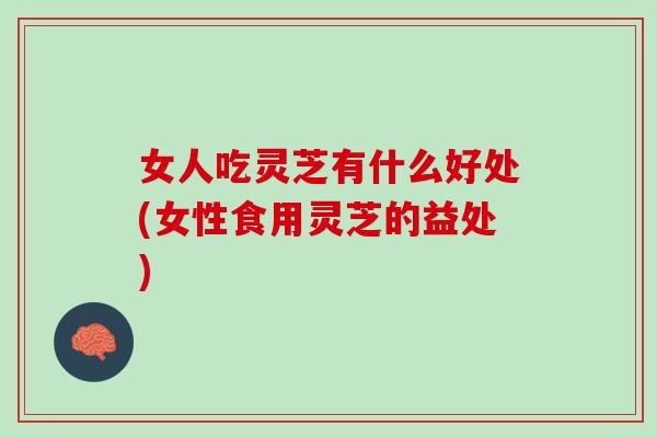 女人吃灵芝有什么好处(女性食用灵芝的益处)