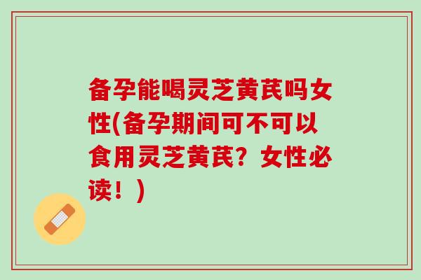 备孕能喝灵芝黄芪吗女性(备孕期间可不可以食用灵芝黄芪？女性必读！)