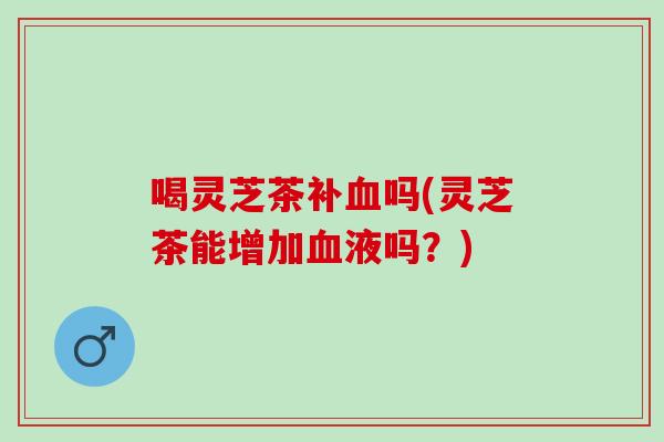 喝灵芝茶补血吗(灵芝茶能增加血液吗？)