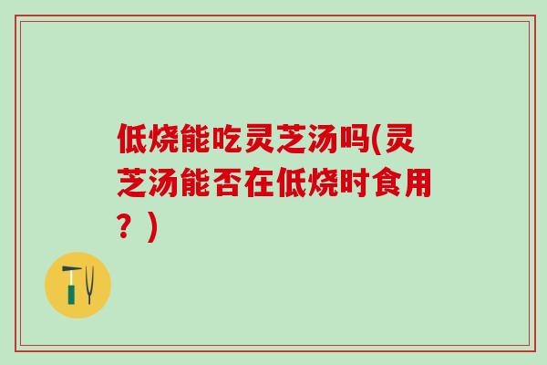 低烧能吃灵芝汤吗(灵芝汤能否在低烧时食用？)