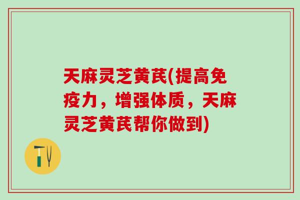 天麻灵芝黄芪(提高免疫力，增强体质，天麻灵芝黄芪帮你做到)