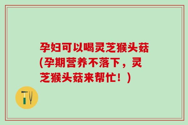 孕妇可以喝灵芝猴头菇(孕期营养不落下，灵芝猴头菇来帮忙！)
