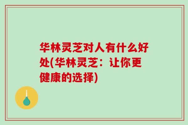 华林灵芝对人有什么好处(华林灵芝：让你更健康的选择)