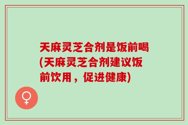 天麻灵芝合剂是饭前喝(天麻灵芝合剂建议饭前饮用，促进健康)