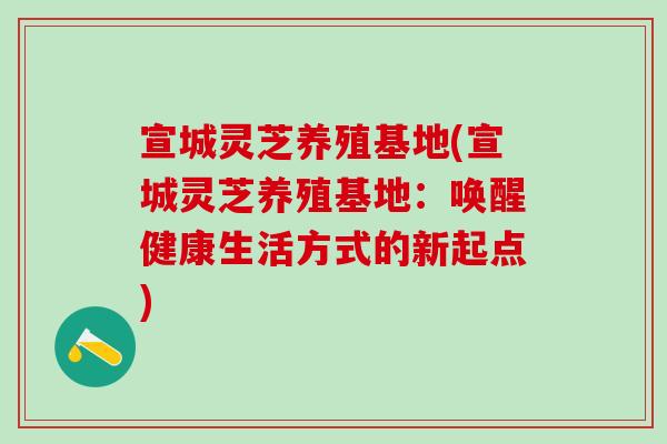 宣城灵芝养殖基地(宣城灵芝养殖基地：唤醒健康生活方式的新起点)