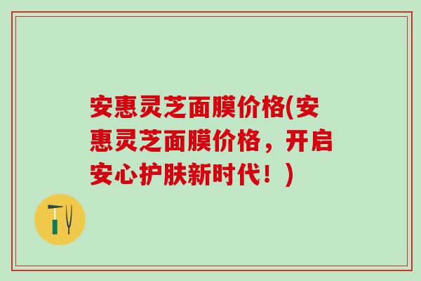 安惠灵芝面膜价格(安惠灵芝面膜价格，开启安心护肤新时代！)