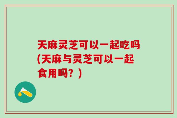 天麻灵芝可以一起吃吗(天麻与灵芝可以一起食用吗？)