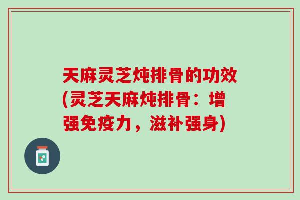 天麻灵芝炖排骨的功效(灵芝天麻炖排骨：增强免疫力，滋补强身)