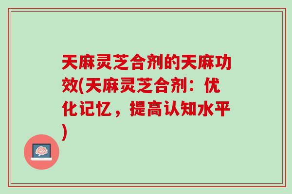 天麻灵芝合剂的天麻功效(天麻灵芝合剂：优化记忆，提高认知水平)