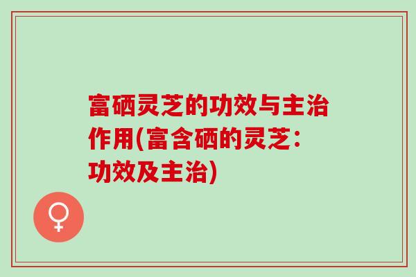富硒灵芝的功效与主作用(富含硒的灵芝：功效及主)