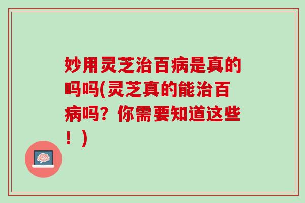 妙用灵芝治百病是真的吗吗(灵芝真的能治百病吗？你需要知道这些！)