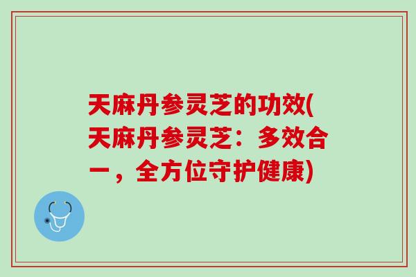 天麻丹参灵芝的功效(天麻丹参灵芝：多效合一，全方位守护健康)