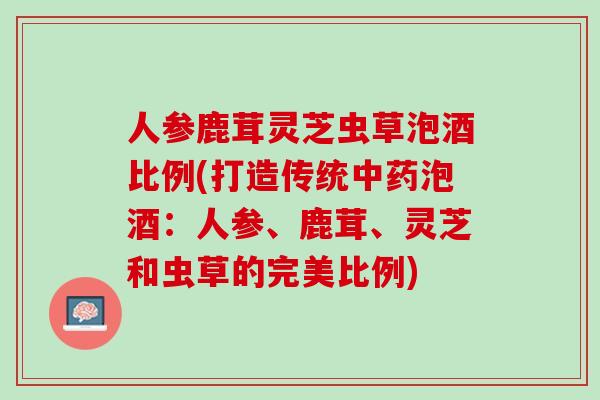 人参鹿茸灵芝虫草泡酒比例(打造传统中药泡酒：人参、鹿茸、灵芝和虫草的完美比例)