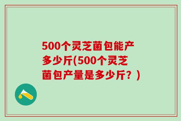 500个灵芝菌包能产多少斤(500个灵芝菌包产量是多少斤？)