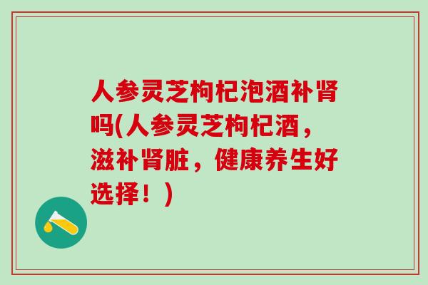 人参灵芝枸杞泡酒补吗(人参灵芝枸杞酒，滋补脏，健康养生好选择！)