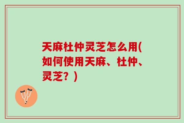 天麻杜仲灵芝怎么用(如何使用天麻、杜仲、灵芝？)