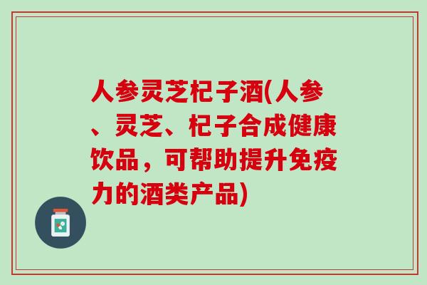 人参灵芝杞子酒(人参、灵芝、杞子合成健康饮品，可帮助提升免疫力的酒类产品)