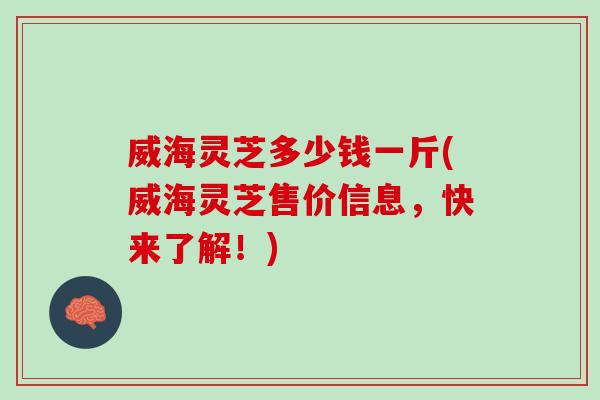 威海灵芝多少钱一斤(威海灵芝售价信息，快来了解！)