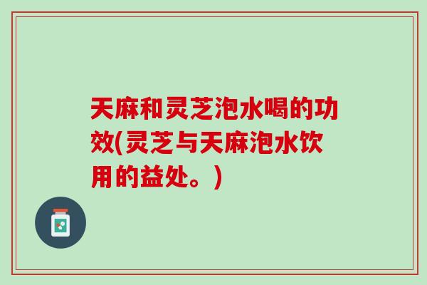 天麻和灵芝泡水喝的功效(灵芝与天麻泡水饮用的益处。)