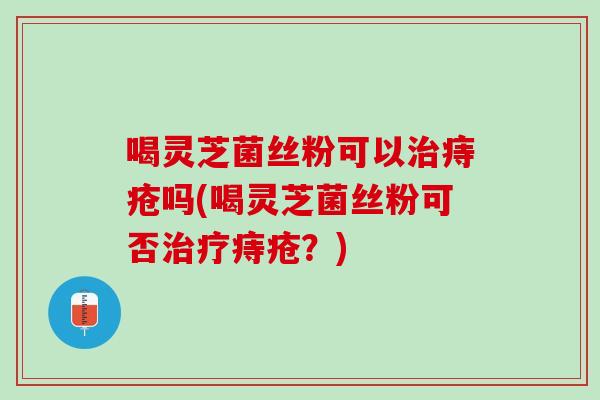 喝灵芝菌丝粉可以痔疮吗(喝灵芝菌丝粉可否痔疮？)