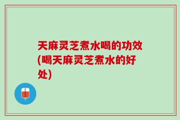 天麻灵芝煮水喝的功效(喝天麻灵芝煮水的好处)