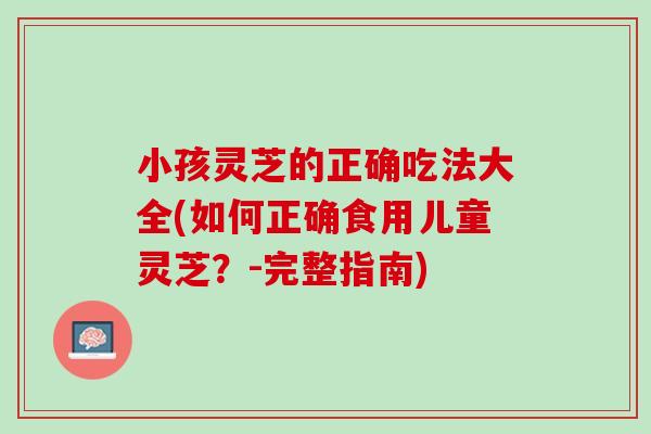 小孩灵芝的正确吃法大全(如何正确食用儿童灵芝？-完整指南)
