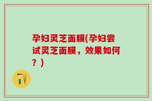 孕妇灵芝面膜(孕妇尝试灵芝面膜，效果如何？)