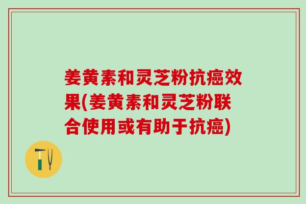 姜黄素和灵芝粉抗效果(姜黄素和灵芝粉联合使用或有助于抗)