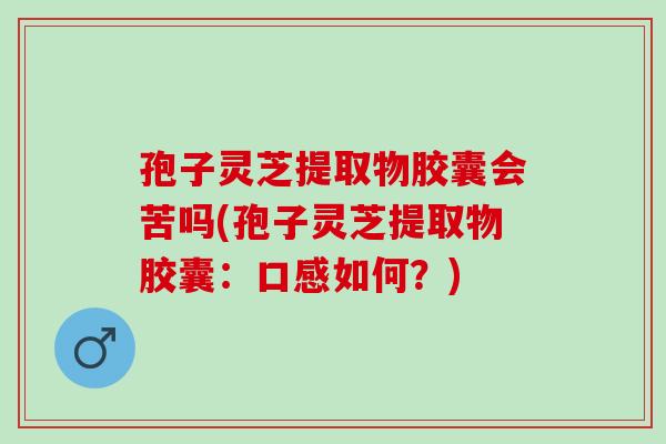 孢子灵芝提取物胶囊会苦吗(孢子灵芝提取物胶囊：口感如何？)