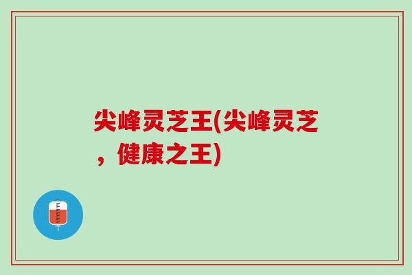 尖峰灵芝王(尖峰灵芝，健康之王)