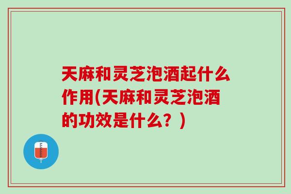 天麻和灵芝泡酒起什么作用(天麻和灵芝泡酒的功效是什么？)