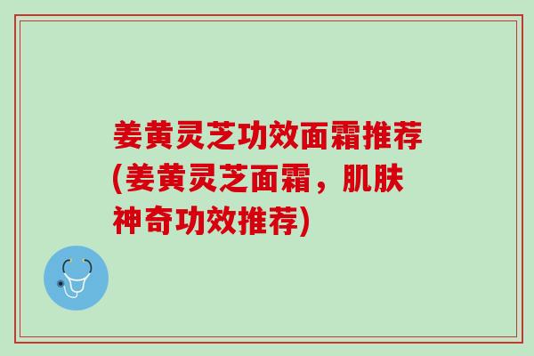 姜黄灵芝功效面霜推荐(姜黄灵芝面霜，肌肤神奇功效推荐)