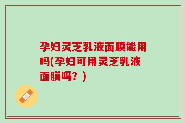 孕妇灵芝乳液面膜能用吗(孕妇可用灵芝乳液面膜吗？)