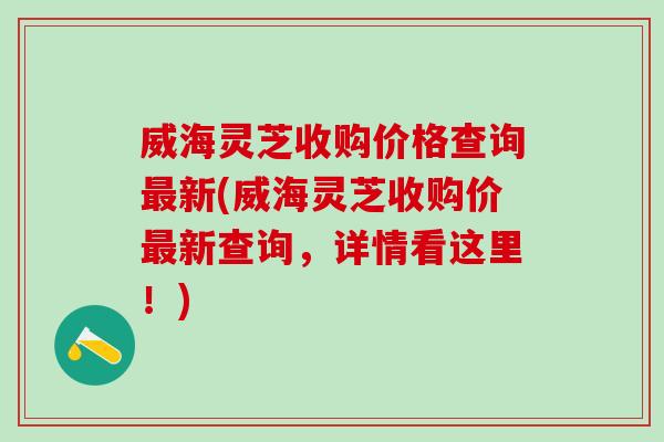 威海灵芝收购价格查询最新(威海灵芝收购价最新查询，详情看这里！)